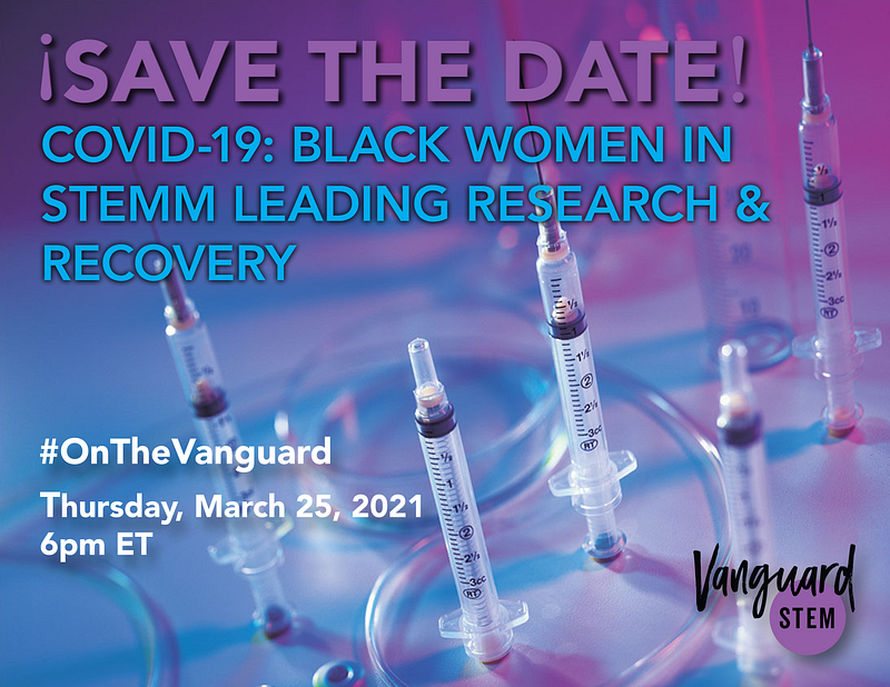 This flyer shows syringes cast in purple and blue light. The text overlay reads “Save the date! COVID-19: Black Women in STEMM Leading Research and Recovery. #On the Vanguard. Thursday, March 25, 2021 at 6pm ET”
