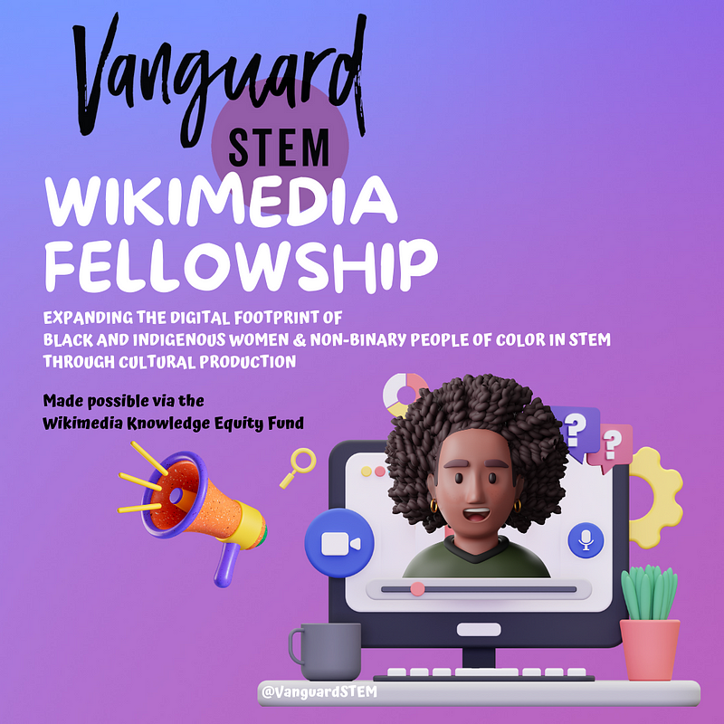 A program announcement flyer that reads: “VanguardSTEM’s Wikimedia Fellowship Program Expanding the digital footprint of Black and Indigenous women & non-binary people of color in STEM through cultural production.” Featuring a 3D-character of a Black person with natural hair emerging from a computer screen surrounded by computer icons.