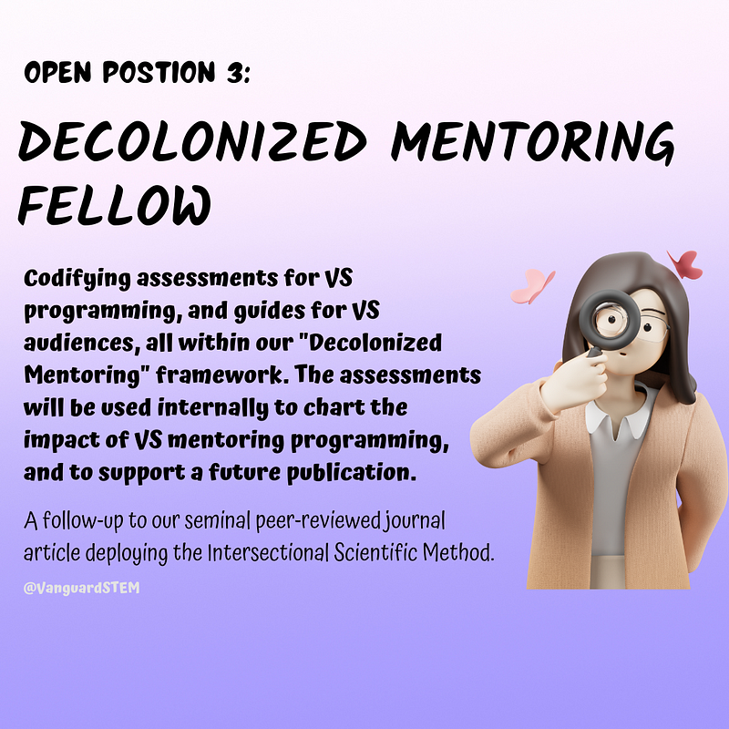 A 3D Illustration of a person with long, dark hair is seen from the waist up. They are wearing a collared white shirt and blush colored jacket. They are holding a magnifying glass up to their face as butterflies float over their head. Text on the right reads “Codifying assessments for VS programming, and guides for VS audiences, all within our “Decolonized Mentoring” framework. The assessments will be used to chart the impact of VS mentoring programming, and to support a future publication”